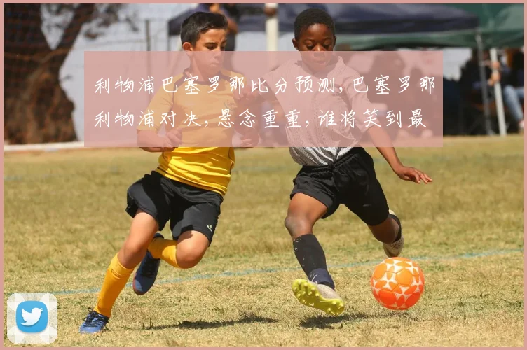 利物浦巴塞罗那比分预测,巴塞罗那利物浦对决,悬念重重,谁将笑到最后